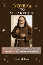 NOVENA TO ST. PADRE PIO: The Saint of the Stigmata: Life, Miracles, Powerful Intercession, Litany, and Act of Consecration