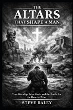 The Altars That Shape a Man: True Worship, False Gods,  and the Battle for the Heart of Man