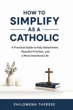 How to Simplify as a Catholic: A Practical Guide to Holy Detachment, Peaceful Priorities, and a More Intentional Life