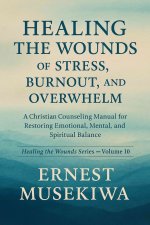 HEALING THE WOUNDS OF STRESS, BURNOUT, AND OVERWHELM: A Christian Counseling Manual for Restoring Emotional, Mental, and Spiritual Balance