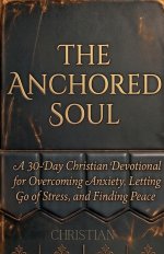 THE ANCHORED SOUL:  A 30-Day Christian Devotional for Overcoming Anxiety, Letting Go of Stress, and Finding Peace