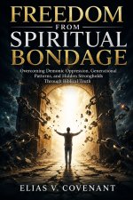 FREEDOM FROM SPIRITUAL BONDAGE: Overcoming Demonic Oppression, Generational Patterns, and Hidden Strongholds Through Biblical Truth