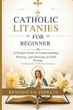 Catholic Litanies for Beginners: A Simple Guide to Understanding, Praying, and Growing in Faith Through Traditional Catholic Litanies