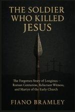 The Soldier Who Killed Jesus: The Forgotten Story of Longinus  Roman Centurion, Reluctant Witness, and Martyr of the Early Church