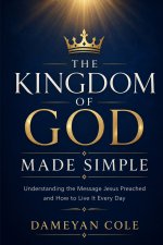 THE KINGDOM OF GOD MADE SIMPLE: Understanding the Message Jesus Preached and How to Live It Every Day