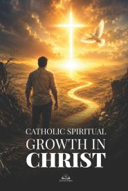 Catholic Spiritual Growth in Christ: A Practical Guide to Renewing Your Faith, Overcoming Sin, Living in Grace, and Finding Eternal Hope