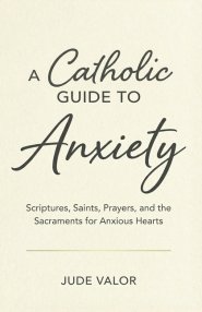 A Catholic Guide to Anxiety: Scriptures, Saints, Prayers, and the Sacraments for Anxious Hearts