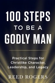 100 Steps to Be a Godly Man: Practical Steps for Christlike Character, Leadership, and Legacy