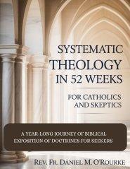 SYSTEMATIC THEOLOGY IN 52 WEEKS FOR CATHOLICS AND SKEPTICS: A Year-Long Journey of Biblical Exposition Of Doctrines for Seekers