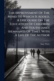 The Improvement Of The Mind. To Which Is Added, A Discourse On The Education Of Children And Youth [and] (remnants Of Time). With A Life Of The Author