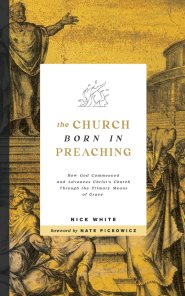 The Church Born In Preaching: How God commenced and advances Christ's Church through the primary means of grace