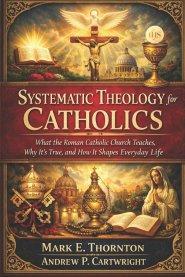 Systematic Theology for Catholics: What the Roman Catholic Church Teaches, Why It's True, and How It Shapes Everyday Life