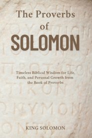 The Proverbs of Solomon: Timeless Biblical Wisdom for Life, Faith, and Personal Growth from the Book of Proverbs