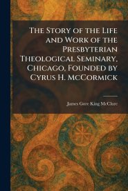 The Story of the Life and Work of the Presbyterian Theological Seminary, Chicago, Founded by Cyrus H. McCormick