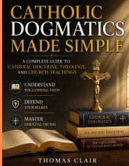 Catholic Dogmatics Made Simple: A Complete Guide to Catholic Doctrine, Theology, and Church Teachings Understand the Catholic Faith, Defend Your Belie