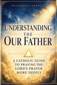 Understanding the Our Father: A Catholic Guide to Praying the Lord's Prayer More Deeply