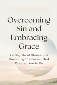 Overcoming Sin and Embracing Grace: Letting Go of Shame and Becoming the Person God Created You to Be