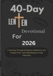 40-Day Lenten Devotional for 2026: A Journey Through Scripture, Reflection, and Prayer From Ash Wednesday to Holy Saturday