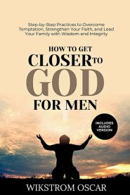 How to Get Closer to God for Men: Step-by-Step Practices to Overcome Temptation, Strengthen Your Faith, and Lead Your Family with Wisdom and Integrity