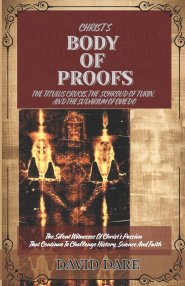 CHRIST'S BODY  OF  PROOFS: The Titulus Crucis, The Shroud Of Turin, The Sudarium Of Oviedo, And The Ultimate Evidences of Christ's Passion That Contin