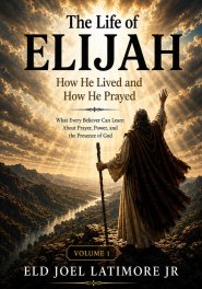 The Life of Elijah How He Lived and How He Prayed: What Every Believer Can Learn About Prayer, Power, and the Presence of God Volume 1