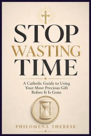 Stop Wasting Time: A Catholic Guide to Using Your Most Precious Gift Before It Is Gone
