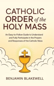 Catholic Order of the Holy Mass: An Easy-to-Follow Guide to Understand and Fully Participate in the Prayers and Responses of the Catholic Mass