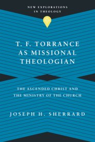T. F. Torrance as Missional Theologian: The Ascended Christ and the Ministry of the Church