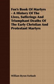 Fox's Book of Martyrs - A History of the Lives, Sufferings and Triumphant Deaths of the Early Christian and Protestant Martyrs