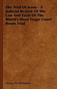 The Trial of Jesus - A Judicial Review of the Law and Facts of the World's Most Tragic Court Room Trial