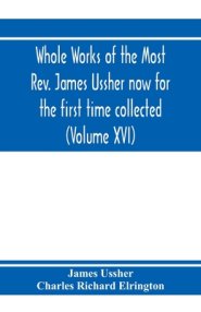 Whole Works Of The Most Rev. James Ussher Now For The First Time Collected, With A Life Of The Author And An Account Of His Writings (volume Xvi)