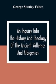 An Inquiry Into The History And Theology Of The Ancient Vallenses And Albigenses: As Exhibiting, Agreeably To The Promises, The Perpetuity Of The Sinc