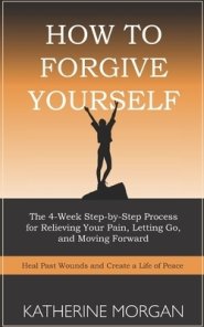 How to Forgive Yourself: The 4-Week Step-by-Step Process for Relieving Your Pain, Letting Go, and Moving Forward