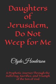 Daughters of Jerusalem, Do Not Weep for Me: A Prophetic Journey Through the Suffering, Sacrifice, and Triumph of the Son of God