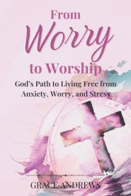 From Worry to Worship God's Path to Living Free from Anxiety, Worry, and Stress: An Anxiety Book Christian Hearts Will Be Transformed By