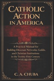 Catholic Action in America: A Practical Manual for Building Diocesan Networks, Guilds, and Christian Institutions in the Twenty-First Century