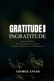 Gratitude Vs Ingratitude : Unlocking The Power Of Thanksgiving That Transforms Your Life And Deepens Your Walk With God