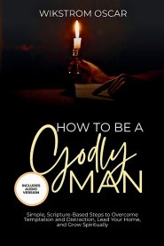 How to Be A Godly Man: Simple, Scripture-Based Steps to Overcome Temptation and Distraction, Lead Your Home, and Grow Spiritually