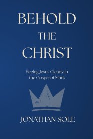 Behold the Christ: Seeing Jesus Clearly in the Gospel of Mark
