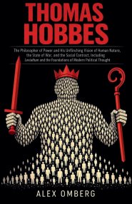 Thomas Hobbes: The Philosopher of Power and His Unflinching Vision of Human Nature, the State of War, and the Social Contract, Including Leviathan and
