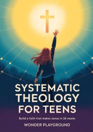 Systematic Theology for Teens: Build a Faith That Makes Sense in 36 Weeks by Understanding Christian Doctrine, Answering Hard Questions, and Applying