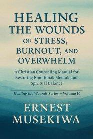 HEALING THE WOUNDS OF STRESS, BURNOUT, AND OVERWHELM: A Christian Counseling Manual for Restoring Emotional, Mental, and Spiritual Balance