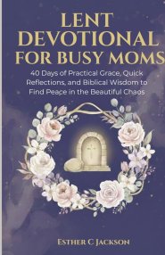 Lent Devotional for Busy Moms: 40 Days of Practical Grace, Quick Reflections, and Biblical Wisdom to Find Peace in the Beautiful Chaos