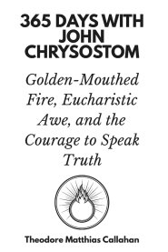 365 Days with John Chrysostom: Golden-Mouthed Fire, Eucharistic Awe, and the Courage to Speak Truth