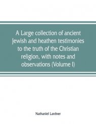 A large collection of ancient Jewish and heathen testimonies to the truth of the Christian religion, with notes and observations (Volume I)