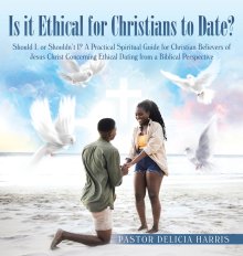 Is it Ethical for Christians to Date?: Should I, or Shouldn't I? A Practical Spiritual Guide for Christian Believers of Jesus Christ Concerning Ethica