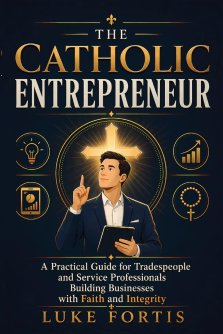 The Catholic Entrepreneur: A Practical Guide for Tradespeople and Service Professionals Building Businesses with Faith and Integrity