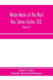 Whole works of the Most Rev. James Ussher, D.D., Lord Archbishop of Armagh, and Primate of all Ireland. now for the first time collected, with a life