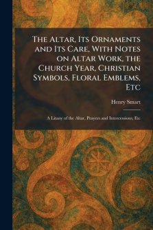 The Altar, Its Ornaments and Its Care, With Notes on Altar Work, the Church Year, Christian Symbols, Floral Emblems, Etc: A Litany of the Altar, Praye