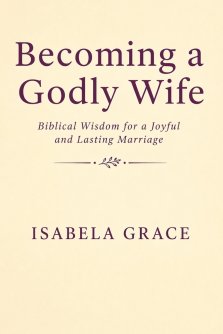 Becoming a Godly Wife: Biblical Wisdom for a Joyful and Lasting Marriage: How to Love, Support, and Strengthen Your Marriage Through Faith